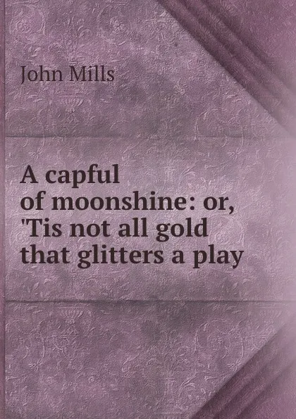 Обложка книги A capful of moonshine: or, .Tis not all gold that glitters a play., John Mills