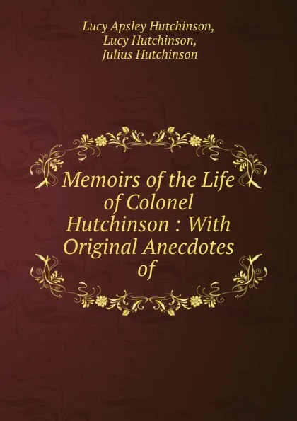 Обложка книги Memoirs of the Life of Colonel Hutchinson : With Original Anecdotes of ., Lucy Apsley Hutchinson