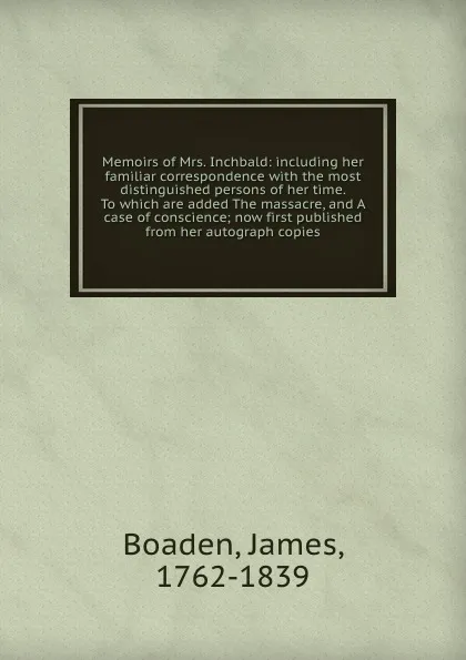 Обложка книги Memoirs of Mrs. Inchbald: including her familiar correspondence with the most distinguished persons of her time. To which are added The massacre, and A case of conscience; now first published from her autograph copies, James Boaden