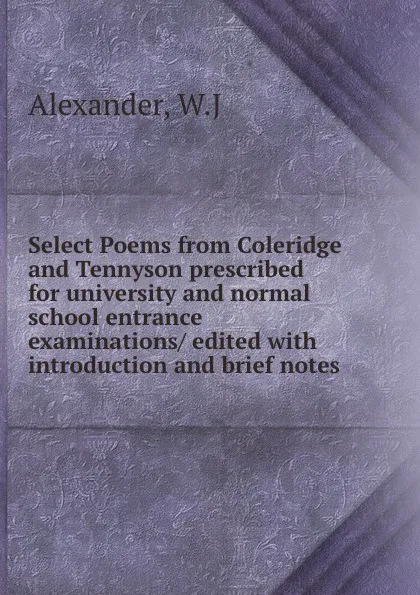 Обложка книги Select Poems from Coleridge and Tennyson prescribed for university and normal school entrance examinations/ edited with introduction and brief notes, W.J. Alexander