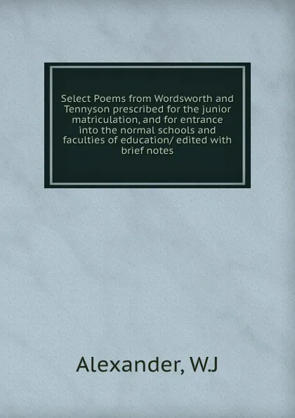 Обложка книги Select Poems from Wordsworth and Tennyson prescribed for the junior matriculation, and for entrance into the normal schools and faculties of education/ edited with brief notes, W.J. Alexander