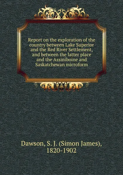 Обложка книги Report on the exploration of the country between Lake Superior and the Red River Settlement, and between the latter place and the Assiniboine and Saskatchewan microform, Simon James Dawson