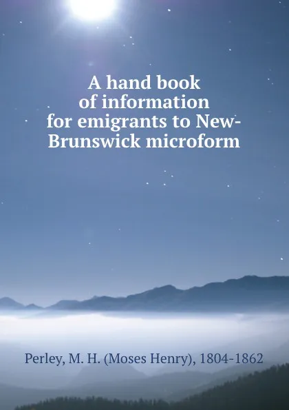 Обложка книги A hand book of information for emigrants to New-Brunswick microform, Moses Henry Perley