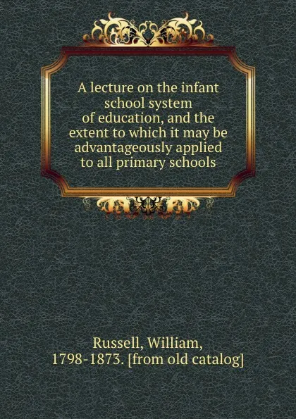 Обложка книги A lecture on the infant school system of education, and the extent to which it may be advantageously applied to all primary schools, William Russell