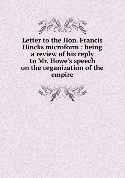 Обложка книги Letter to the Hon. Francis Hincks microform : being a review of his reply to Mr. Howe.s speech on the organization of the empire, Joseph Howe