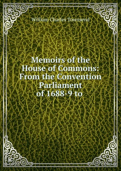 Обложка книги Memoirs of the House of Commons: From the Convention Parliament of 1688-9 to ., William Charles Townsend