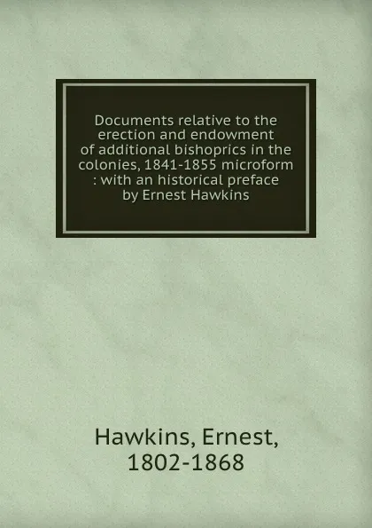 Обложка книги Documents relative to the erection and endowment of additional bishoprics in the colonies, 1841-1855 microform : with an historical preface by Ernest Hawkins, Ernest Hawkins