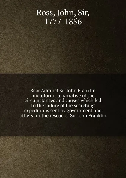 Обложка книги Rear Admiral Sir John Franklin microform : a narrative of the circumstances and causes which led to the failure of the searching expeditions sent by government and others for the rescue of Sir John Franklin, John Ross
