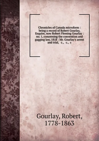 Обложка книги Chronicles of Canada microform : being a record of Robert Gourlay, Esquire, now Robert Fleming Gourlay : no. 1, concerning the convention and gagging law, 1818 : Mr. Gourlay.s arrest and trial, . c., . c., .c, Robert Gourlay