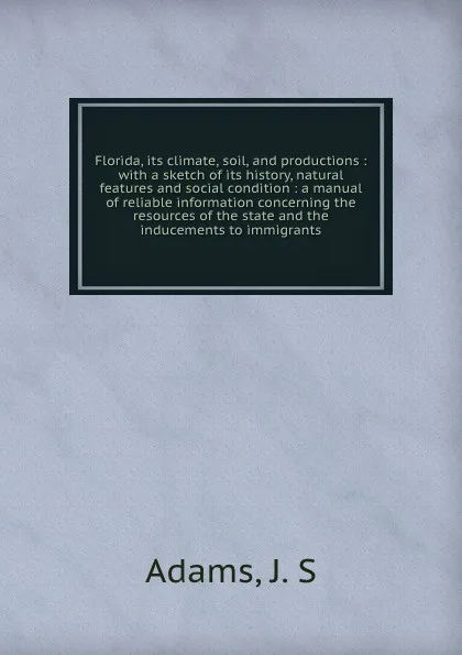 Обложка книги Florida, its climate, soil, and productions : with a sketch of its history, natural features and social condition : a manual of reliable information concerning the resources of the state and the inducements to immigrants, J.S. Adams