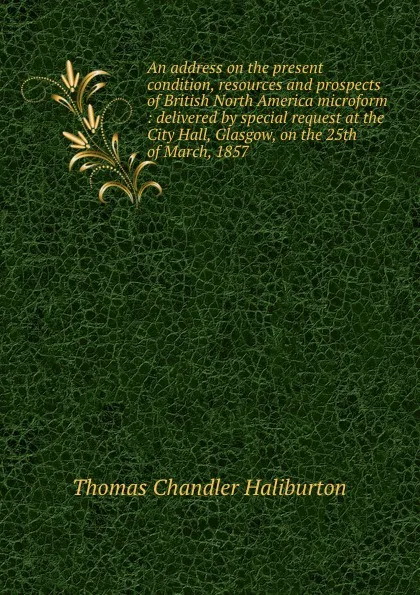 Обложка книги An address on the present condition, resources and prospects of British North America microform : delivered by special request at the City Hall, Glasgow, on the 25th of March, 1857, Haliburton Thomas Chandler