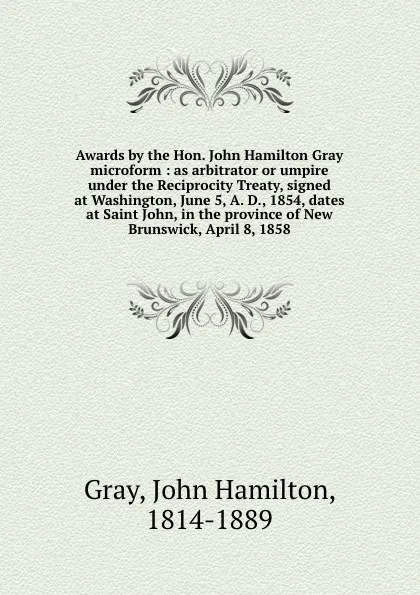 Обложка книги Awards by the Hon. John Hamilton Gray microform : as arbitrator or umpire under the Reciprocity Treaty, signed at Washington, June 5, A. D., 1854, dates at Saint John, in the province of New Brunswick, April 8, 1858, John Hamilton Gray