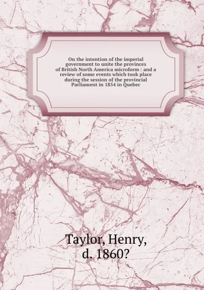 Обложка книги On the intention of the imperial government to unite the provinces of British North America microform : and a review of some events which took place during the session of the provincial Parliament in 1854 in Quebec, Henry Taylor