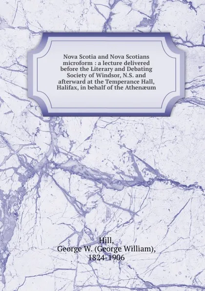 Обложка книги Nova Scotia and Nova Scotians microform : a lecture delivered before the Literary and Debating Society of Windsor, N.S. and afterward at the Temperance Hall, Halifax, in behalf of the Athenaeum, George William Hill