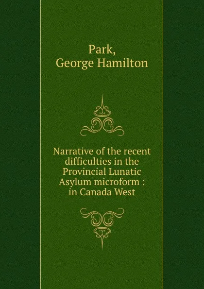 Обложка книги Narrative of the recent difficulties in the Provincial Lunatic Asylum microform : in Canada West, George Hamilton Park