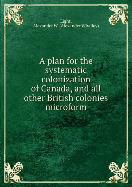 Обложка книги A plan for the systematic colonization of Canada, and all other British colonies microform, Alexander Whalley Light