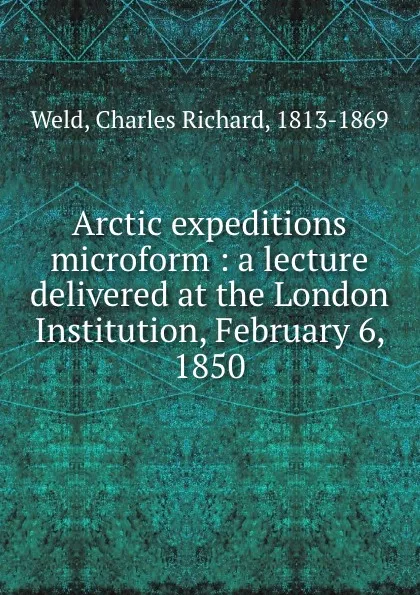 Обложка книги Arctic expeditions microform : a lecture delivered at the London Institution, February 6, 1850, Charles Richard Weld