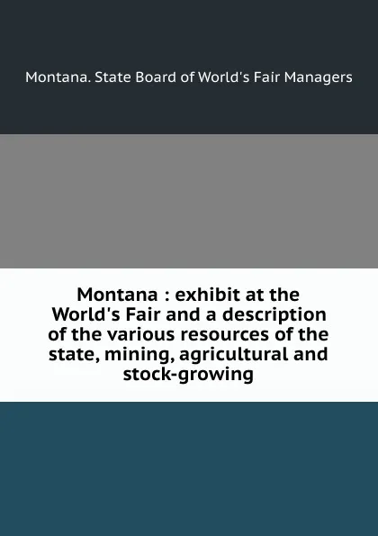 Обложка книги Montana : exhibit at the World.s Fair and a description of the various resources of the state, mining, agricultural and stock-growing, Montana. State Board of World's Fair Managers