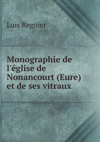 Обложка книги Monographie de l.eglise de Nonancourt (Eure) et de ses vitraux, Luis Regnier