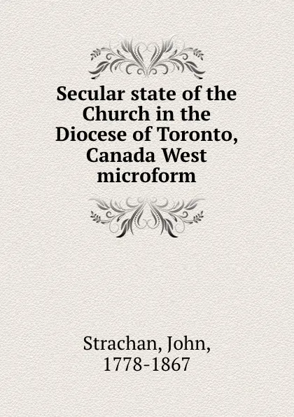 Обложка книги Secular state of the Church in the Diocese of Toronto, Canada West microform, John Strachan