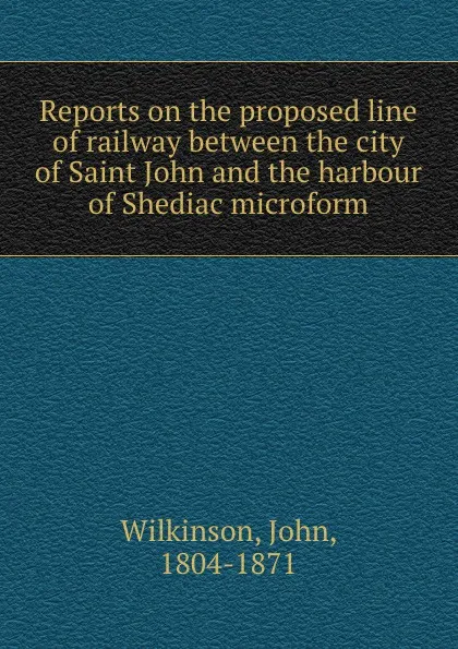 Обложка книги Reports on the proposed line of railway between the city of Saint John and the harbour of Shediac microform, John Wilkinson