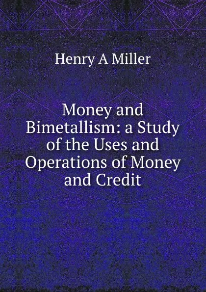 Обложка книги Money and Bimetallism: a Study of the Uses and Operations of Money and Credit, Henry A Miller