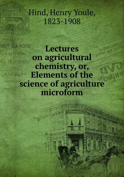 Обложка книги Lectures on agricultural chemistry, or, Elements of the science of agriculture microform, Henry Youle Hind