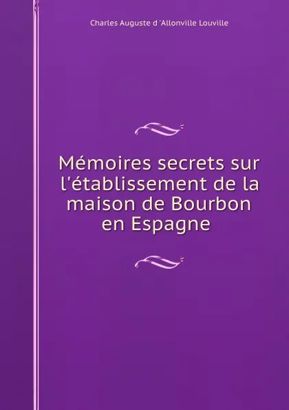 Обложка книги Memoires secrets sur l.etablissement de la maison de Bourbon en Espagne ., Charles Auguste d 'Allonville Louville