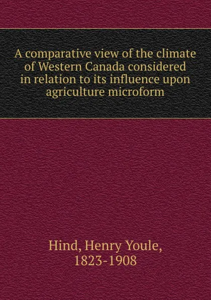 Обложка книги A comparative view of the climate of Western Canada considered in relation to its influence upon agriculture microform, Henry Youle Hind