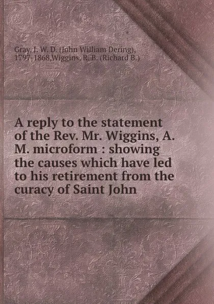 Обложка книги A reply to the statement of the Rev. Mr. Wiggins, A.M. microform : showing the causes which have led to his retirement from the curacy of Saint John, John William Dering Gray