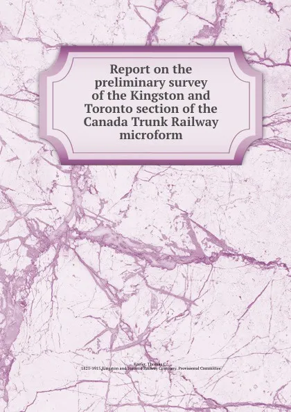 Обложка книги Report on the preliminary survey of the Kingston and Toronto section of the Canada Trunk Railway microform, Thomas C. Keefer