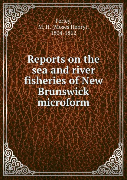 Обложка книги Reports on the sea and river fisheries of New Brunswick microform, Moses Henry Perley