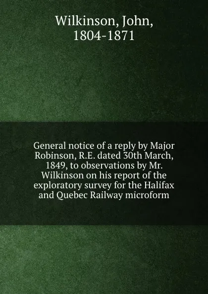 Обложка книги General notice of a reply by Major Robinson, R.E. dated 30th March, 1849, to observations by Mr. Wilkinson on his report of the exploratory survey for the Halifax and Quebec Railway microform, John Wilkinson