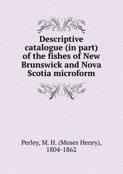 Обложка книги Descriptive catalogue (in part) of the fishes of New Brunswick and Nova Scotia microform, Moses Henry Perley