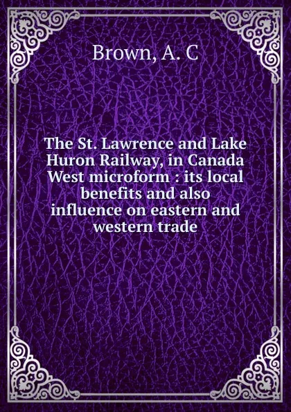 Обложка книги The St. Lawrence and Lake Huron Railway, in Canada West microform : its local benefits and also influence on eastern and western trade, A.C. Brown