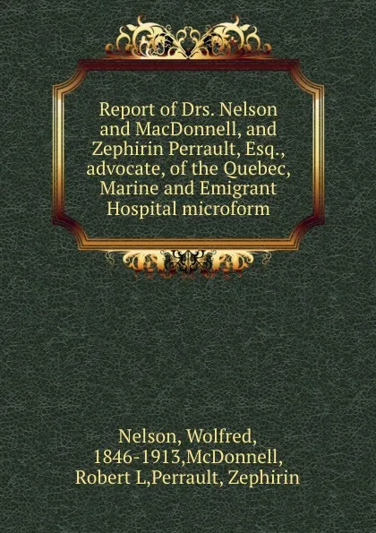 Обложка книги Report of Drs. Nelson and MacDonnell, and Zephirin Perrault, Esq., advocate, of the Quebec, Marine and Emigrant Hospital microform, Wolfred Nelson