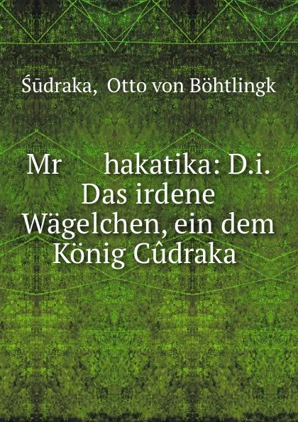 Обложка книги Mr      hakatika: D.i. Das irdene Wagelchen, ein dem Konig Cudraka ., Otto von Böhtlingk Śūdraka