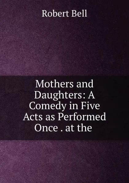 Обложка книги Mothers and Daughters: A Comedy in Five Acts as Performed Once . at the ., Robert Bell