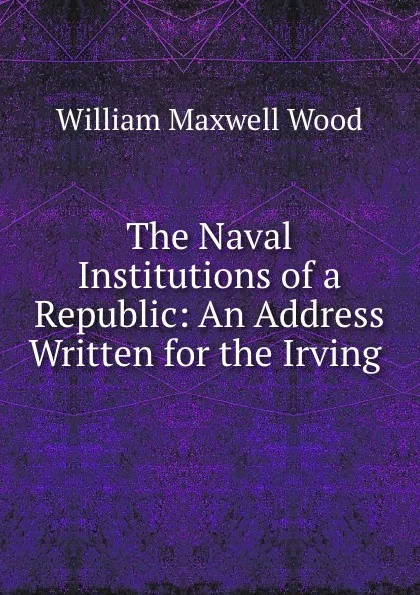 Обложка книги The Naval Institutions of a Republic: An Address Written for the Irving ., William Maxwell Wood