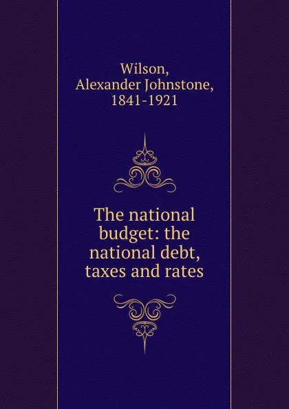 Обложка книги The national budget: the national debt, taxes and rates, Alexander Johnstone Wilson