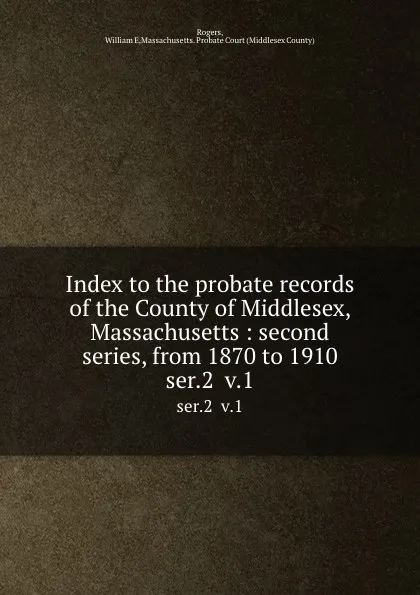 Обложка книги Index to the probate records of the County of Middlesex, Massachusetts : second series, from 1870 to 1910. ser.2  v.1, William E. Rogers