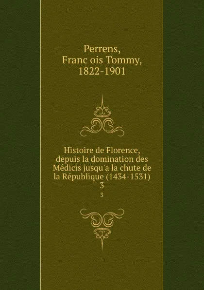 Обложка книги Histoire de Florence, depuis la domination des Medicis jusqu.a la chute de la Republique (1434-1531). 3, François Tommy Perrens