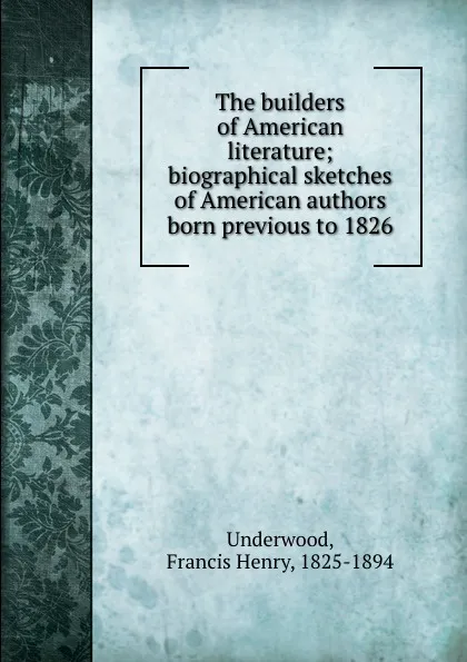 Обложка книги The builders of American literature; biographical sketches of American authors born previous to 1826, Francis Henry Underwood