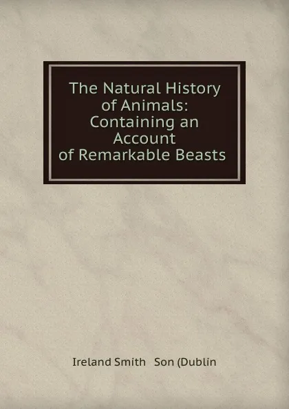 Обложка книги The Natural History of Animals: Containing an Account of Remarkable Beasts ., Ireland Smith Dublin