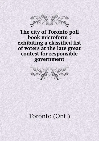 Обложка книги The city of Toronto poll book microform : exhibiting a classified list of voters at the late great contest for responsible government, Toronto