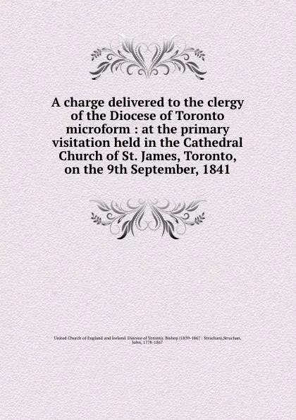 Обложка книги A charge delivered to the clergy of the Diocese of Toronto microform : at the primary visitation held in the Cathedral Church of St. James, Toronto, on the 9th September, 1841, John Strachan