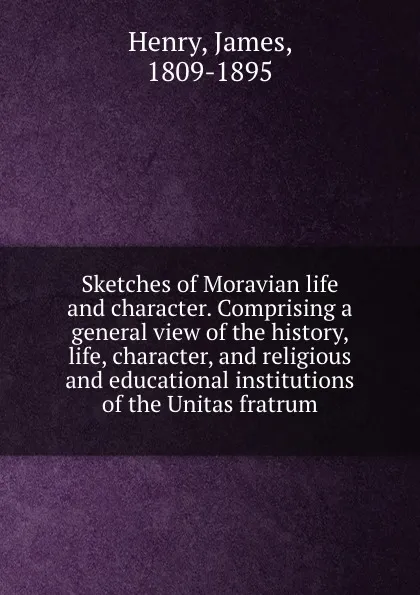 Обложка книги Sketches of Moravian life and character. Comprising a general view of the history, life, character, and religious and educational institutions of the Unitas fratrum, James Henry