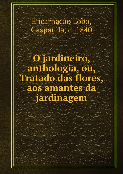 Обложка книги O jardineiro, anthologia, ou, Tratado das flores, aos amantes da jardinagem, Gaspar da Encarnaçao Lobo