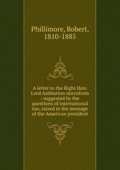 Обложка книги A letter to the Right Hon. Lord Ashburton microform : suggested by the questions of international law, raised in the message of the American president, Robert Phillimore