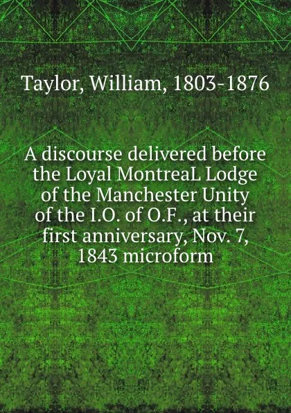 Обложка книги A discourse delivered before the Loyal MontreaL Lodge of the Manchester Unity of the I.O. of O.F., at their first anniversary, Nov. 7, 1843 microform, William Taylor